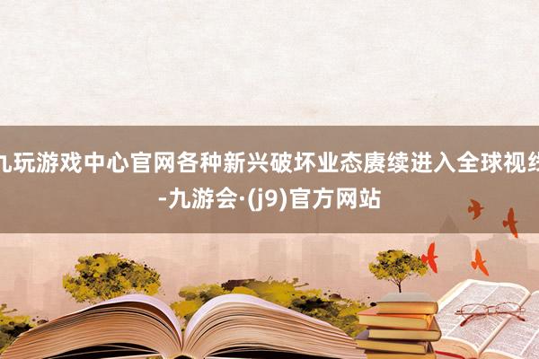 九玩游戏中心官网各种新兴破坏业态赓续进入全球视线-九游会·(j9)官方网站