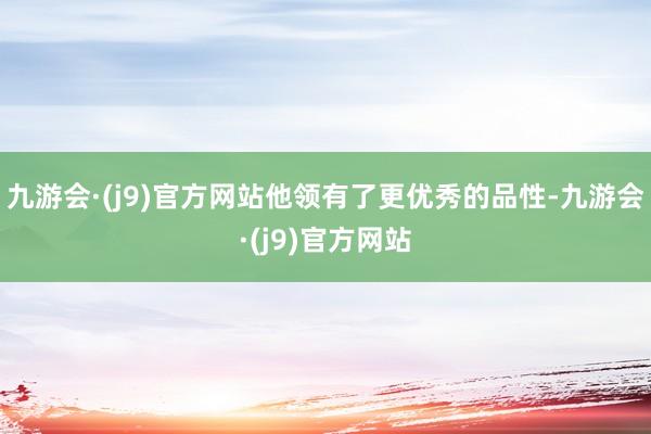 九游会·(j9)官方网站他领有了更优秀的品性-九游会·(j9)官方网站