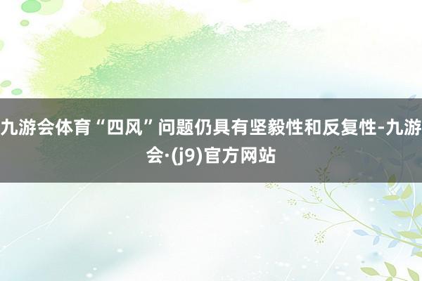 九游会体育“四风”问题仍具有坚毅性和反复性-九游会·(j9)官方网站