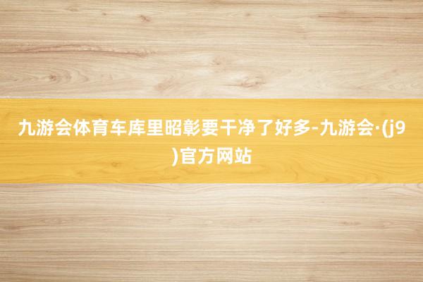 九游会体育车库里昭彰要干净了好多-九游会·(j9)官方网站