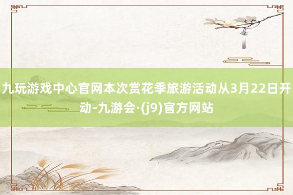 九玩游戏中心官网本次赏花季旅游活动从3月22日开动-九游会·(j9)官方网站