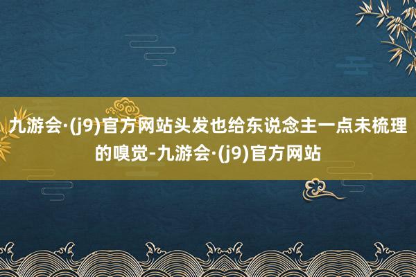 九游会·(j9)官方网站头发也给东说念主一点未梳理的嗅觉-九游会·(j9)官方网站