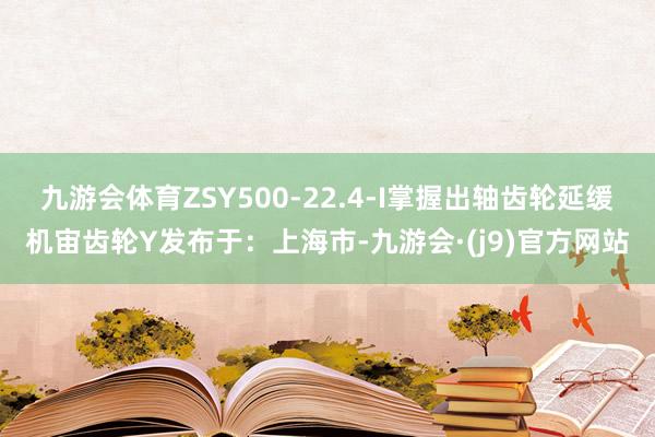 九游会体育ZSY500-22.4-I掌握出轴齿轮延缓机宙齿轮Y发布于：上海市-九游会·(j9)官方网站