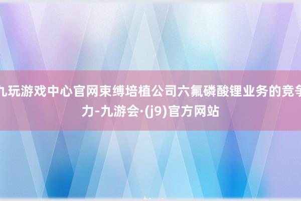 九玩游戏中心官网束缚培植公司六氟磷酸锂业务的竞争力-九游会·(j9)官方网站