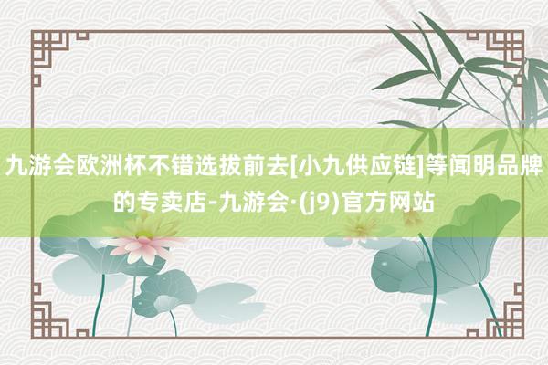 九游会欧洲杯不错选拔前去[小九供应链]等闻明品牌的专卖店-九游会·(j9)官方网站