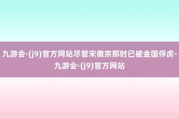 九游会·(j9)官方网站尽管宋徽宗那时已被金国俘虏-九游会·(j9)官方网站