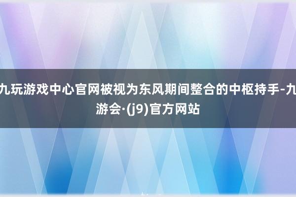 九玩游戏中心官网被视为东风期间整合的中枢持手-九游会·(j9)官方网站