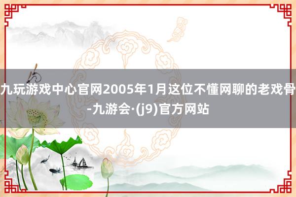 九玩游戏中心官网2005年1月这位不懂网聊的老戏骨-九游会·(j9)官方网站