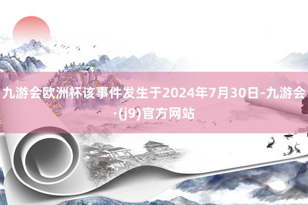 九游会欧洲杯该事件发生于2024年7月30日-九游会·(j9)官方网站