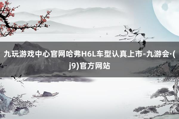 九玩游戏中心官网哈弗H6L车型认真上市-九游会·(j9)官方网站