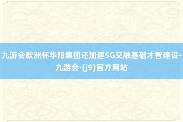 九游会欧洲杯华阳集团还加速5G交融基础才智建设-九游会·(j9)官方网站