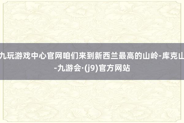 九玩游戏中心官网咱们来到新西兰最高的山岭-库克山-九游会·(j9)官方网站