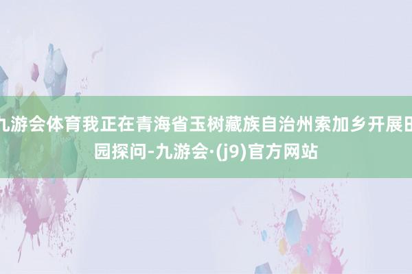 九游会体育我正在青海省玉树藏族自治州索加乡开展田园探问-九游会·(j9)官方网站