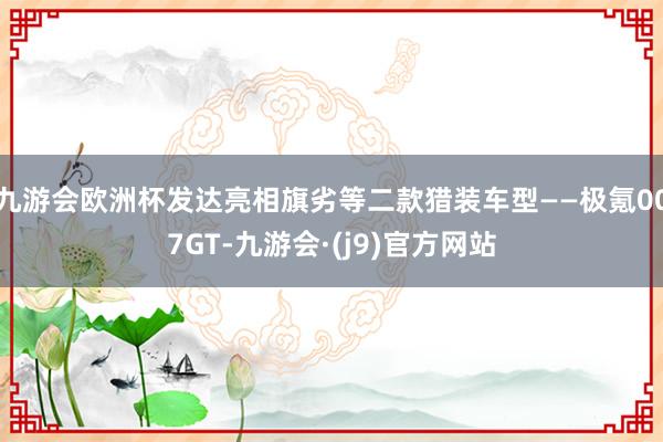 九游会欧洲杯发达亮相旗劣等二款猎装车型——极氪007GT-九游会·(j9)官方网站