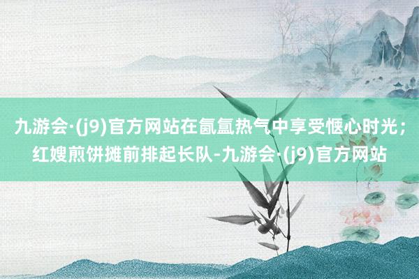 九游会·(j9)官方网站在氤氲热气中享受惬心时光；红嫂煎饼摊前排起长队-九游会·(j9)官方网站