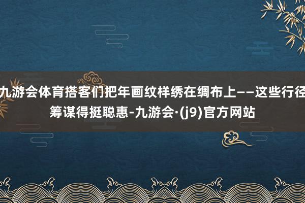 九游会体育搭客们把年画纹样绣在绸布上——这些行径筹谋得挺聪惠-九游会·(j9)官方网站