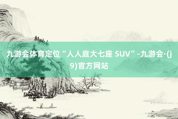 九游会体育定位“人人庭大七座 SUV”-九游会·(j9)官方网站