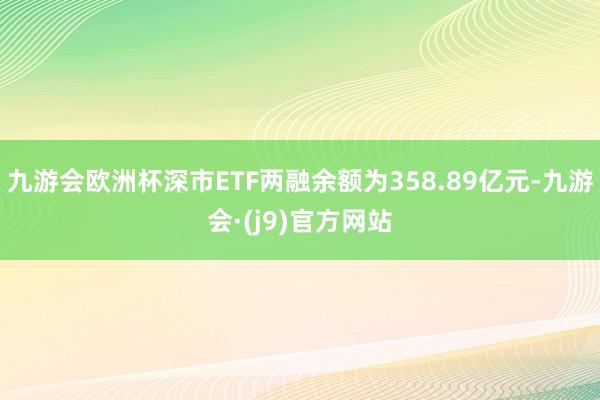 九游会欧洲杯深市ETF两融余额为358.89亿元-九游会·(j9)官方网站