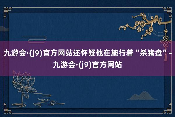 九游会·(j9)官方网站还怀疑他在施行着“杀猪盘”-九游会·(j9)官方网站