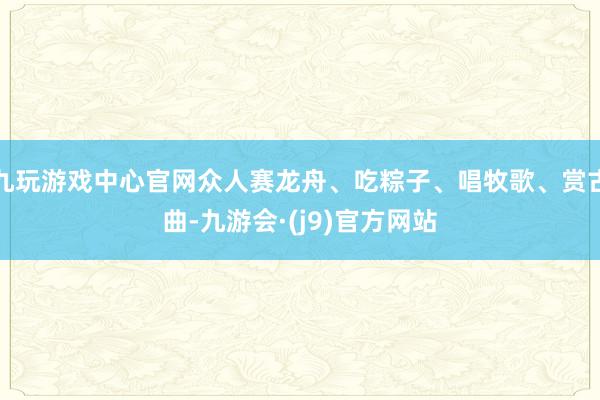 九玩游戏中心官网众人赛龙舟、吃粽子、唱牧歌、赏古曲-九游会·(j9)官方网站
