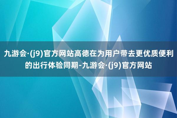 九游会·(j9)官方网站高德在为用户带去更优质便利的出行体验同期-九游会·(j9)官方网站
