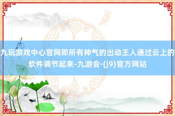 九玩游戏中心官网即所有神气的出动王人通过云上的软件调节起来-九游会·(j9)官方网站