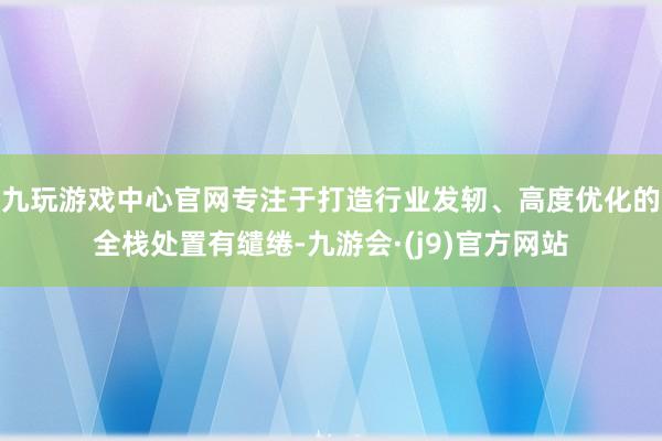 九玩游戏中心官网专注于打造行业发轫、高度优化的全栈处置有缱绻-九游会·(j9)官方网站