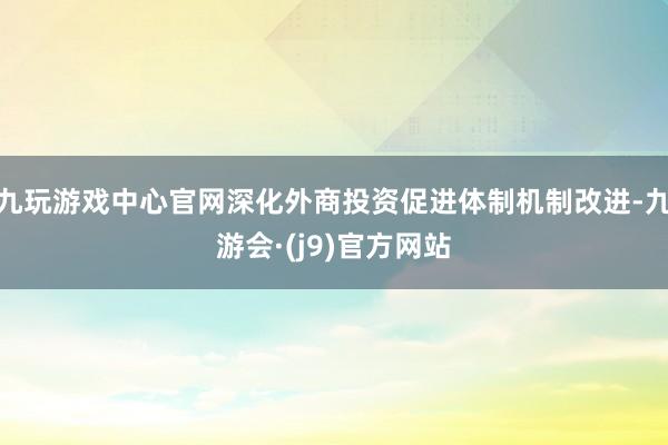 九玩游戏中心官网深化外商投资促进体制机制改进-九游会·(j9)官方网站