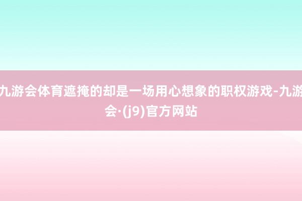 九游会体育遮掩的却是一场用心想象的职权游戏-九游会·(j9)官方网站