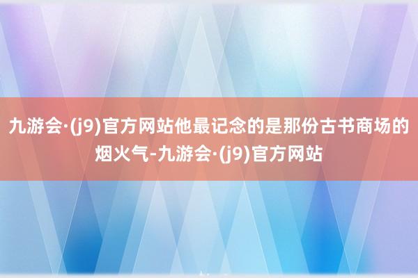 九游会·(j9)官方网站他最记念的是那份古书商场的烟火气-九游会·(j9)官方网站