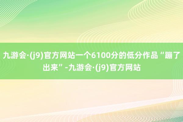 九游会·(j9)官方网站一个6100分的低分作品“蹦了出来”-九游会·(j9)官方网站