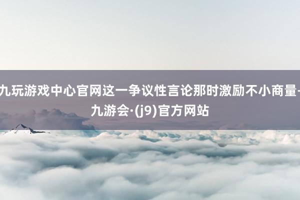 九玩游戏中心官网这一争议性言论那时激励不小商量-九游会·(j9)官方网站