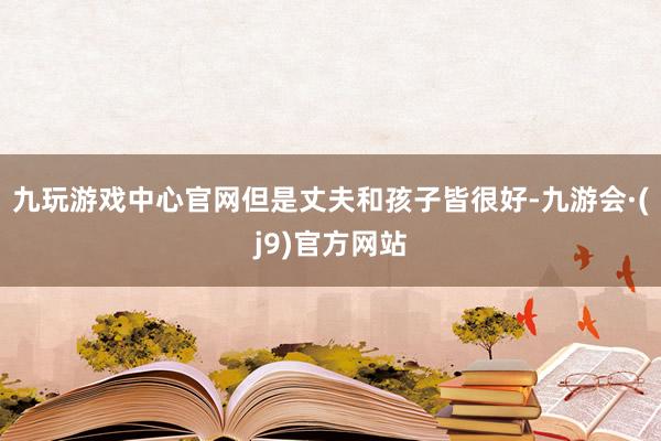 九玩游戏中心官网但是丈夫和孩子皆很好-九游会·(j9)官方网站