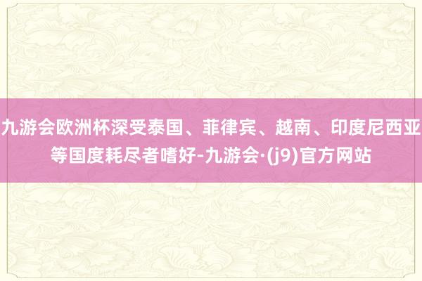 九游会欧洲杯深受泰国、菲律宾、越南、印度尼西亚等国度耗尽者嗜好-九游会·(j9)官方网站