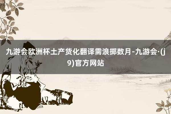 九游会欧洲杯土产货化翻译需浪掷数月-九游会·(j9)官方网站