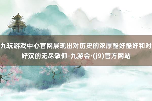 九玩游戏中心官网展现出对历史的浓厚酷好酷好和对好汉的无尽敬仰-九游会·(j9)官方网站