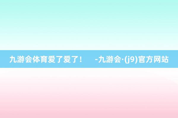 九游会体育爱了爱了！    -九游会·(j9)官方网站
