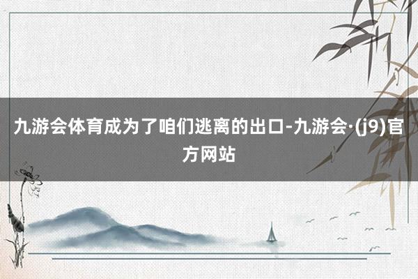 九游会体育成为了咱们逃离的出口-九游会·(j9)官方网站