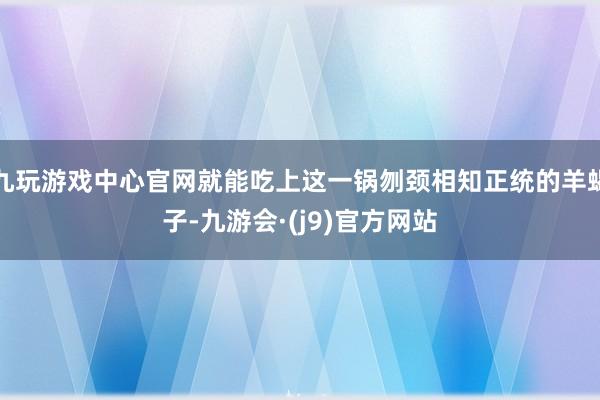 九玩游戏中心官网就能吃上这一锅刎颈相知正统的羊蝎子-九游会·(j9)官方网站