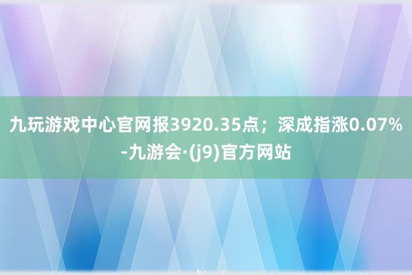 九玩游戏中心官网报3920.35点；深成指涨0.07%-九游会·(j9)官方网站
