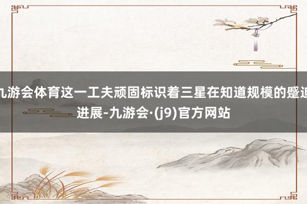 九游会体育这一工夫顽固标识着三星在知道规模的蹙迫进展-九游会·(j9)官方网站