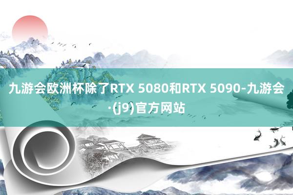 九游会欧洲杯除了RTX 5080和RTX 5090-九游会·(j9)官方网站