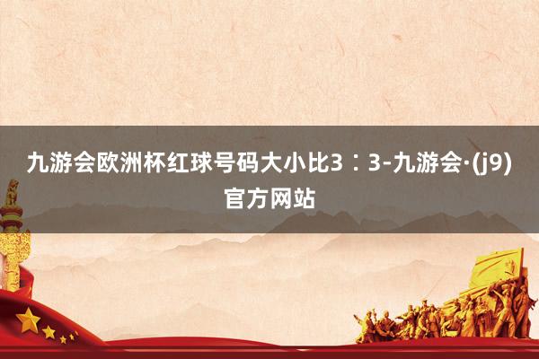 九游会欧洲杯红球号码大小比3∶3-九游会·(j9)官方网站