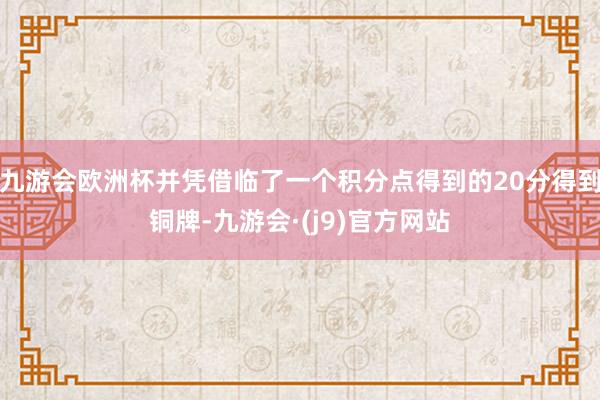 九游会欧洲杯并凭借临了一个积分点得到的20分得到铜牌-九游会·(j9)官方网站