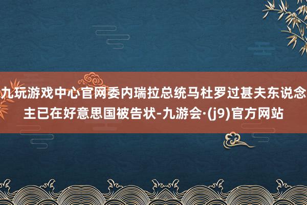 九玩游戏中心官网委内瑞拉总统马杜罗过甚夫东说念主已在好意思国被告状-九游会·(j9)官方网站