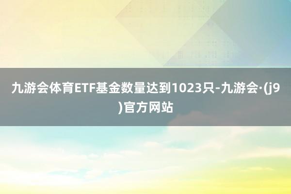 九游会体育ETF基金数量达到1023只-九游会·(j9)官方网站