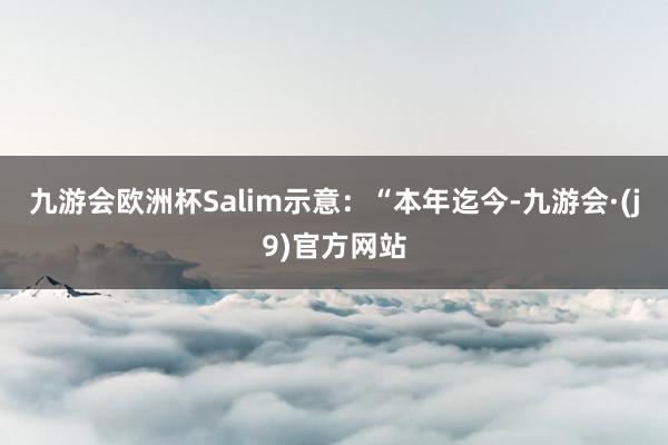 九游会欧洲杯Salim示意：“本年迄今-九游会·(j9)官方网站