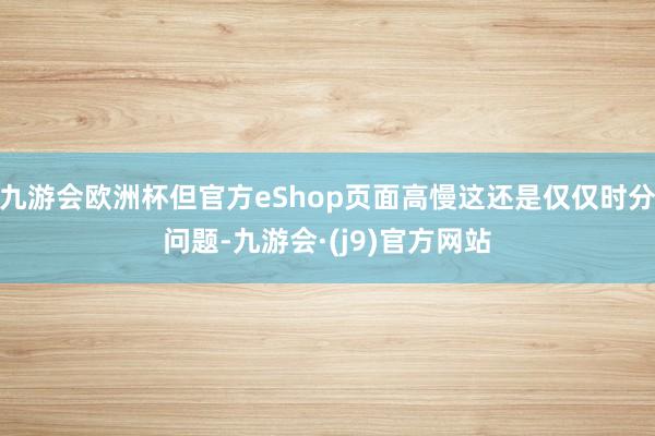 九游会欧洲杯但官方eShop页面高慢这还是仅仅时分问题-九游会·(j9)官方网站