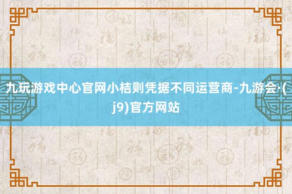 九玩游戏中心官网小桔则凭据不同运营商-九游会·(j9)官方网站