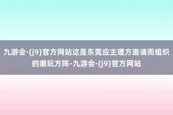 九游会·(j9)官方网站这是东莞应主理方邀请而组织的潮玩方阵-九游会·(j9)官方网站